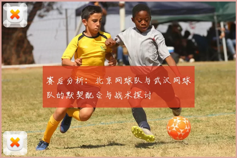赛后分析：北京网球队与武汉网球队的默契配合与战术探讨