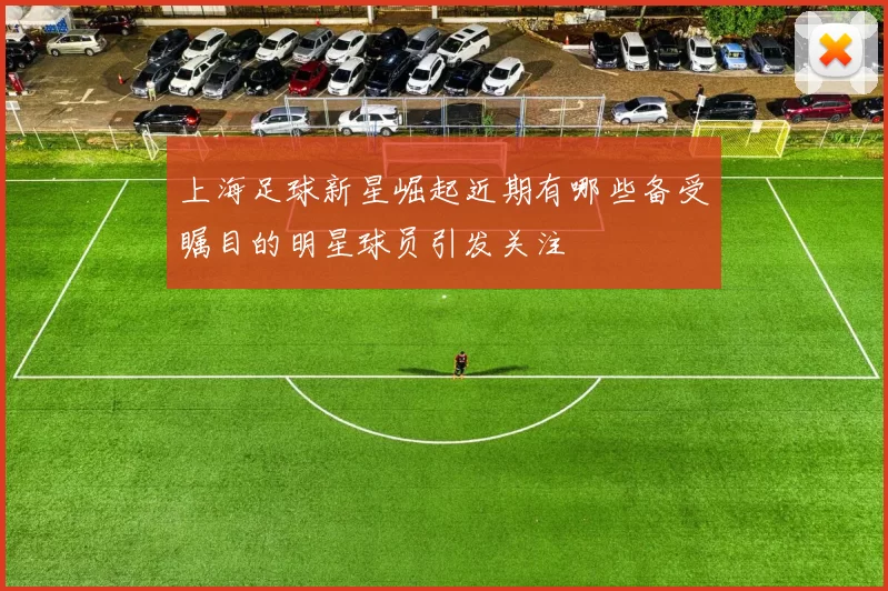 上海足球新星崛起近期有哪些备受瞩目的明星球员引发关注