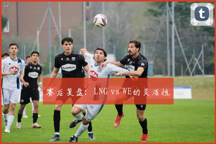 赛后复盘：LNG vs WE的灵活性