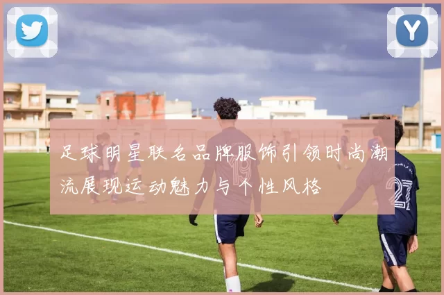 足球明星联名品牌服饰引领时尚潮流展现运动魅力与个性风格