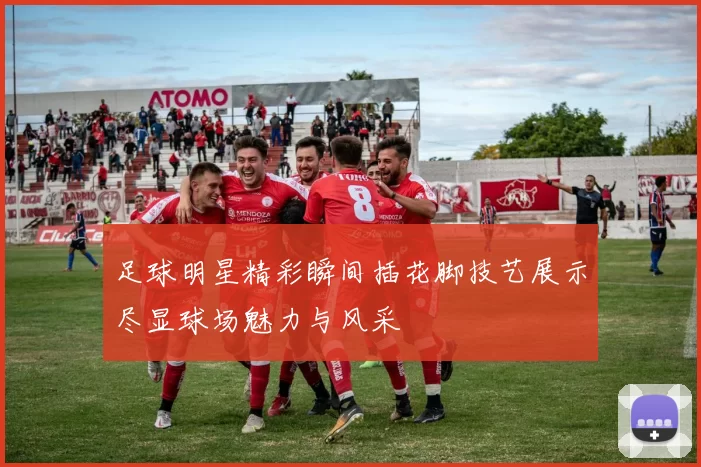 足球明星精彩瞬间插花脚技艺展示尽显球场魅力与风采