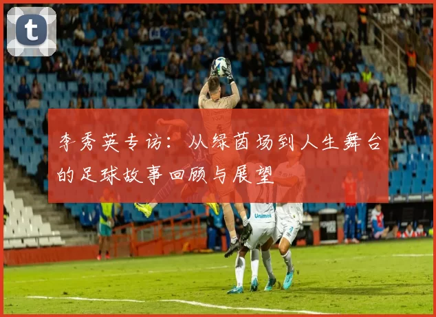 李秀英专访：从绿茵场到人生舞台的足球故事回顾与展望