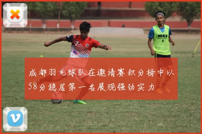 成都羽毛球队在邀请赛积分榜中以58分稳居第一名展现强劲实力