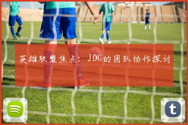 英雄联盟焦点：JDG的团队协作探讨